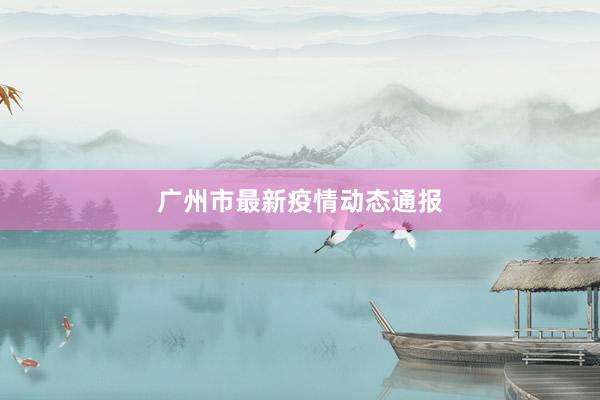 广州市最新疫情动态通报