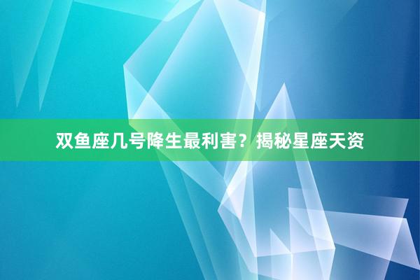 双鱼座几号降生最利害？揭秘星座天资