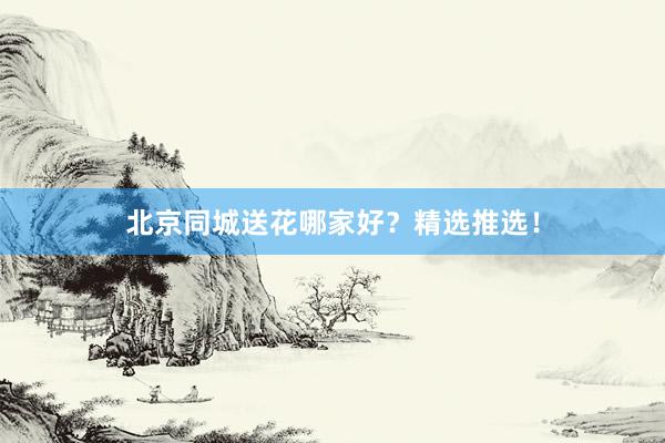 北京同城送花哪家好？精选推选！